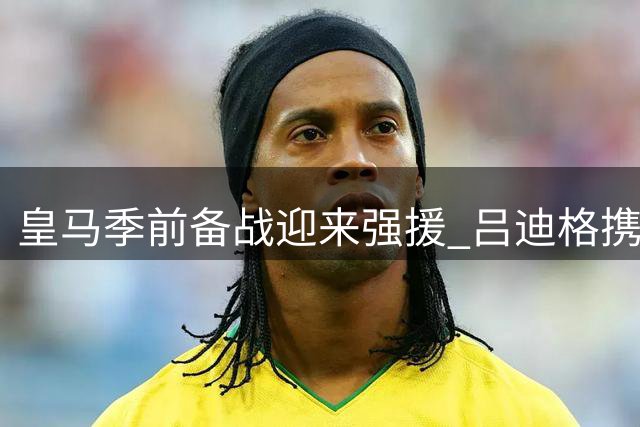 皇马季前备战迎来强援 吕迪格携手新星恩德里克归队合练
