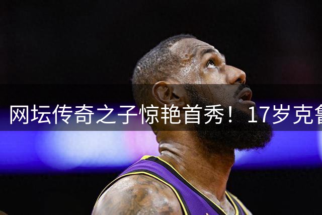 网坛传奇之子惊艳首秀！17岁克鲁兹延续休伊特家族荣耀